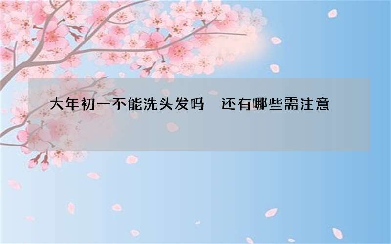 大年初一不能洗头发吗 还有哪些需注意